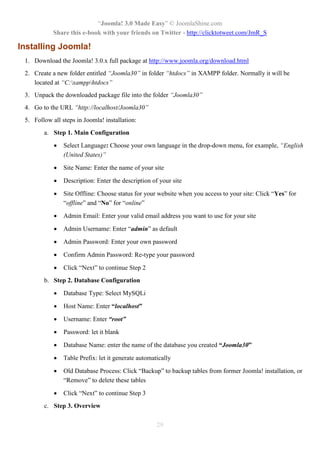 “Joomla! 3.0 Made Easy” © JoomlaShine.com
Share this e-book with your friends on Twitter - http://clicktotweet.com/JmR_S
29
Installing Joomla!
1. Download the Joomla! 3.0.x full package at http://www.joomla.org/download.html
2. Create a new folder entitled “Joomla30” in folder “htdocs” in XAMPP folder. Normally it will be
located at “C:xampphtdocs”
3. Unpack the downloaded package file into the folder “Joomla30”
4. Go to the URL “http://localhost/Joomla30”
5. Follow all steps in Joomla! installation:
a. Step 1. Main Configuration
 Select Language: Choose your own language in the drop-down menu, for example, “English
(United States)”
 Site Name: Enter the name of your site
 Description: Enter the description of your site
 Site Offline: Choose status for your website when you access to your site: Click “Yes” for
“offline” and “No” for “online”
 Admin Email: Enter your valid email address you want to use for your site
 Admin Username: Enter “admin” as default
 Admin Password: Enter your own password
 Confirm Admin Password: Re-type your password
 Click “Next” to continue Step 2
b. Step 2. Database Configuration
 Database Type: Select MySQLi
 Host Name: Enter “localhost”
 Username: Enter “root”
 Password: let it blank
 Database Name: enter the name of the database you created “Joomla30”
 Table Prefix: let it generate automatically
 Old Database Process: Click “Backup” to backup tables from former Joomla! installation, or
“Remove” to delete these tables
 Click “Next” to continue Step 3
c. Step 3. Overview
 