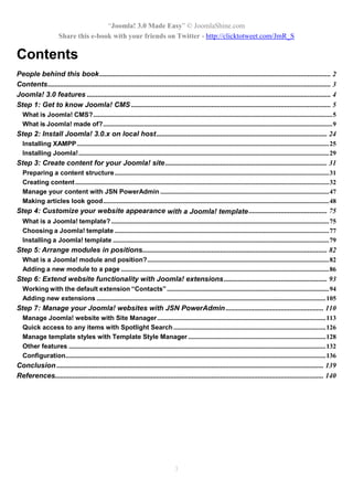 “Joomla! 3.0 Made Easy” © JoomlaShine.com
Share this e-book with your friends on Twitter - http://clicktotweet.com/JmR_S
3
Contents
People behind this book.................................................................................................................................. 2
Contents............................................................................................................................................................... 3
Joomla! 3.0 features ......................................................................................................................................... 4
Step 1: Get to know Joomla! CMS ................................................................................................................ 5
What is Joomla! CMS?..................................................................................................................................................5
What is Joomla! made of?............................................................................................................................................9
Step 2: Install Joomla! 3.0.x on local host................................................................................................ 24
Installing XAMPP..........................................................................................................................................................25
Installing Joomla!.........................................................................................................................................................29
Step 3: Create content for your Joomla! site........................................................................................... 31
Preparing a content structure...................................................................................................................................31
Creating content...........................................................................................................................................................32
Manage your content with JSN PowerAdmin .......................................................................................................47
Making articles look good..........................................................................................................................................48
Step 4: Customize your website appearance with a Joomla! template............................................ 75
What is a Joomla! template?.....................................................................................................................................75
Choosing a Joomla! template ...................................................................................................................................77
Installing a Joomla! template ....................................................................................................................................79
Step 5: Arrange modules in positions........................................................................................................ 82
What is a Joomla! module and position?...............................................................................................................82
Adding a new module to a page ...............................................................................................................................86
Step 6: Extend website functionality with Joomla! extensions.......................................................... 93
Working with the default extension “Contacts”...................................................................................................94
Adding new extensions ............................................................................................................................................105
Step 7: Manage your Joomla! websites with JSN PowerAdmin ....................................................... 110
Manage Joomla! website with Site Manager.......................................................................................................113
Quick access to any items with Spotlight Search.............................................................................................126
Manage template styles with Template Style Manager ....................................................................................128
Other features .............................................................................................................................................................132
Configuration...............................................................................................................................................................136
Conclusion ...................................................................................................................................................... 139
References....................................................................................................................................................... 140
 