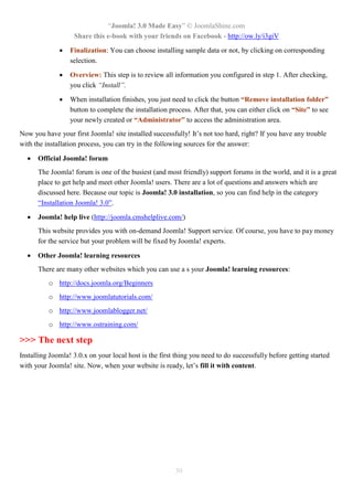 “Joomla! 3.0 Made Easy” © JoomlaShine.com
Share this e-book with your friends on Facebook - http://ow.ly/i3giV
30
 Finalization: You can choose installing sample data or not, by clicking on corresponding
selection.
 Overview: This step is to review all information you configured in step 1. After checking,
you click “Install”.
 When installation finishes, you just need to click the button “Remove installation folder”
button to complete the installation process. After that, you can either click on “Site” to see
your newly created or “Administrator” to access the administration area.
Now you have your first Joomla! site installed successfully! It’s not too hard, right? If you have any trouble
with the installation process, you can try in the following sources for the answer:
 Official Joomla! forum
The Joomla! forum is one of the busiest (and most friendly) support forums in the world, and it is a great
place to get help and meet other Joomla! users. There are a lot of questions and answers which are
discussed here. Because our topic is Joomla! 3.0 installation, so you can find help in the category
“Installation Joomla! 3.0”.
 Joomla! help live (http://joomla.cmshelplive.com/)
This website provides you with on-demand Joomla! Support service. Of course, you have to pay money
for the service but your problem will be fixed by Joomla! experts.
 Other Joomla! learning resources
There are many other websites which you can use a s your Joomla! learning resources:
o http://docs.joomla.org/Beginners
o http://www.joomlatutorials.com/
o http://www.joomlablogger.net/
o http://www.ostraining.com/
>>> The next step
Installing Joomla! 3.0.x on your local host is the first thing you need to do successfully before getting started
with your Joomla! site. Now, when your website is ready, let’s fill it with content.
 