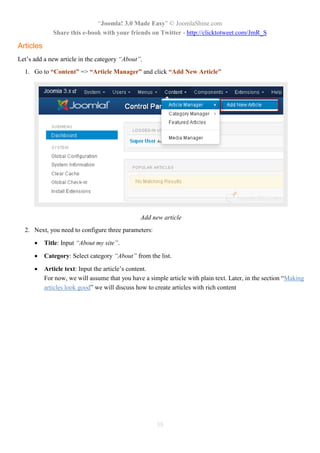 “Joomla! 3.0 Made Easy” © JoomlaShine.com
Share this e-book with your friends on Twitter - http://clicktotweet.com/JmR_S
35
Articles
Let’s add a new article in the category “About”.
1. Go to “Content” => “Article Manager” and click “Add New Article”
Add new article
2. Next, you need to configure three parameters:
 Title: Input “About my site”.
 Category: Select category “About” from the list.
 Article text: Input the article’s content.
For now, we will assume that you have a simple article with plain text. Later, in the section “Making
articles look good” we will discuss how to create articles with rich content
 