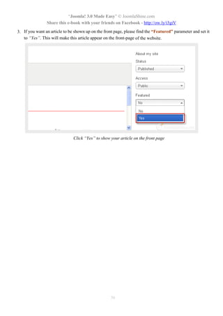 “Joomla! 3.0 Made Easy” © JoomlaShine.com
Share this e-book with your friends on Facebook - http://ow.ly/i3giV
36
3. If you want an article to be shown up on the front page, please find the “Featured” parameter and set it
to “Yes”. This will make this article appear on the front-page of the website.
Click “Yes” to show your article on the front page
 