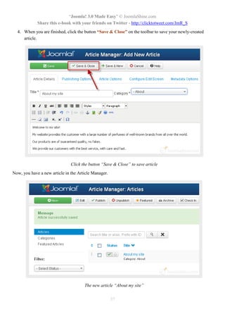 “Joomla! 3.0 Made Easy” © JoomlaShine.com
Share this e-book with your friends on Twitter - http://clicktotweet.com/JmR_S
37
4. When you are finished, click the button “Save & Close” on the toolbar to save your newly-created
article.
Click the button “Save & Close” to save article
Now, you have a new article in the Article Manager.
The new article “About my site”
 