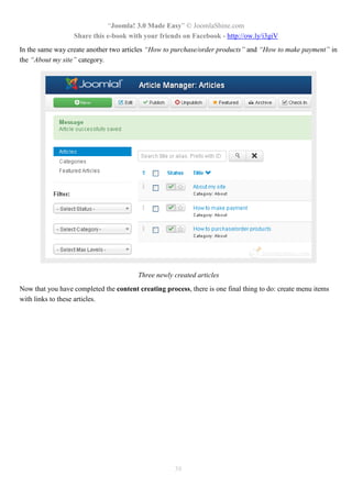 “Joomla! 3.0 Made Easy” © JoomlaShine.com
Share this e-book with your friends on Facebook - http://ow.ly/i3giV
38
In the same way create another two articles “How to purchase/order products” and “How to make payment” in
the “About my site” category.
Three newly created articles
Now that you have completed the content creating process, there is one final thing to do: create menu items
with links to these articles.
 