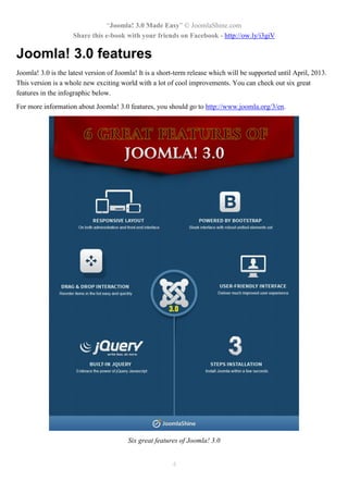 “Joomla! 3.0 Made Easy” © JoomlaShine.com
Share this e-book with your friends on Facebook - http://ow.ly/i3giV
4
Joomla! 3.0 features
Joomla! 3.0 is the latest version of Joomla! It is a short-term release which will be supported until April, 2013.
This version is a whole new exciting world with a lot of cool improvements. You can check out six great
features in the infographic below.
For more information about Joomla! 3.0 features, you should go to http://www.joomla.org/3/en.
Six great features of Joomla! 3.0
 