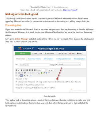 “Joomla! 3.0 Made Easy” © JoomlaShine.com
Share this e-book with your friends on Facebook - http://ow.ly/i3giV
48
Making articles look good
You already know how to create articles. It’s time to get more advanced and create articles that are more
appealing. There are several ways you can use to do this such as: formatting text, adding images, links, etc.
Formatting text
If you have worked with Microsoft Word or any other text processor, then text formatting in Joomla! will seem
familiar to you. However, it is much simpler than Microsoft Word as there are just a few basic text formatting
options.
Let’s go to Article Manager and click on the article “About my site” to open it. Now focus on the article editor
area. This is where you edit your article:
Edit the article
Take a close look at formatting options - most of the icons look very familiar, with icons to make your text
bold, italic or underlined and i0cons to align your text. Just select the text you want to style and click the
relevant icon.
 