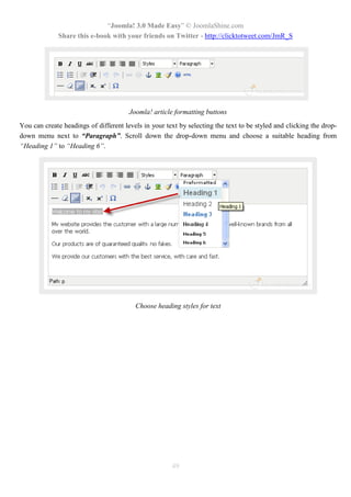 “Joomla! 3.0 Made Easy” © JoomlaShine.com
Share this e-book with your friends on Twitter - http://clicktotweet.com/JmR_S
49
Joomla! article formatting buttons
You can create headings of different levels in your text by selecting the text to be styled and clicking the drop-
down menu next to “Paragraph”. Scroll down the drop-down menu and choose a suitable heading from
“Heading 1” to “Heading 6”.
Choose heading styles for text
 