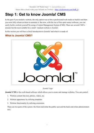 “Joomla! 3.0 Made Easy” © JoomlaShine.com
Share this e-book with your friends on Twitter - http://clicktotweet.com/JmR_S
5
Step 1: Get to know Joomla! CMS
In the past if you needed a website, the only option was to hire a professional web studio to build it and then
you were fully reliant on them to maintain it. But now, with the rise of free open source software, you can
easily build a website yourself by using a Content Management System (CMS). There are several CMS’s
around, but the most suitable for a small / medium website is Joomla!.
In this section you will have a brief introduction to Joomla! and what it is made of.
What is Joomla! CMS?
Joomla! logo
Joomla! CMS is free web-based software which allows you to create and manage websites. You can control:
1. Website content like text, photos, videos, etc.
2. Website appearance by utilizing templates
3. Website functionality by utilizing extensions.
There are two parts of the system: the front-end (what the public see) and the back-end (what administrators
see).
 