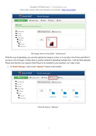 “Joomla! 3.0 Made Easy” © JoomlaShine.com
Share this e-book with your friends on Facebook - http://ow.ly/i3giV
54
The image shown in the folder “aboutmysite”
With this way of uploading, you can only upload one image at a time, so it can take a lot of time and effort if
you have a lot of images. Luckily there is another method of uploading multiple files - with the flash uploader.
Please note that this way requires Flash Player to be installed in your machine. Let’s take a look.
1. In Media Manager, click on the “Options” button on the toolbar.
Click the button “Options”
 