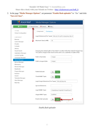 “Joomla! 3.0 Made Easy” © JoomlaShine.com
Share this e-book with your friends on Twitter - http://clicktotweet.com/JmR_S
55
2. In the page “Media Manager Options”, set parameter “Enable flash uploader” to “Yes” and click
“Save & Close”.
Enable flash uploader
 