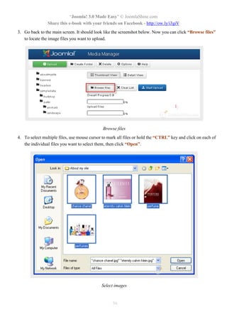 “Joomla! 3.0 Made Easy” © JoomlaShine.com
Share this e-book with your friends on Facebook - http://ow.ly/i3giV
56
3. Go back to the main screen. It should look like the screenshot below. Now you can click “Browse files”
to locate the image files you want to upload.
Browse files
4. To select multiple files, use mouse cursor to mark all files or hold the “CTRL” key and click on each of
the individual files you want to select them, then click “Open”.
Select images
 