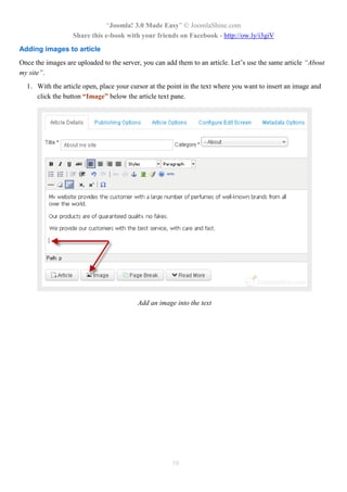 “Joomla! 3.0 Made Easy” © JoomlaShine.com
Share this e-book with your friends on Facebook - http://ow.ly/i3giV
58
Adding images to article
Once the images are uploaded to the server, you can add them to an article. Let’s use the same article “About
my site”.
1. With the article open, place your cursor at the point in the text where you want to insert an image and
click the button “Image” below the article text pane.
Add an image into the text
 