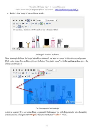 “Joomla! 3.0 Made Easy” © JoomlaShine.com
Share this e-book with your friends on Twitter - http://clicktotweet.com/JmR_S
61
4. Recheck how image is inserted in the article.
An image is inserted in the text
Now, you might feel that the image is too big or too small and want to change its dimensions or alignment.
Click on the image first, and then click on the button “Insert/edit image” in the formatting options above the
article editor to edit it.
The button to edit/insert image
A pop-up screen will be shown up. Here, you can edit the image as you wish. For example, let’s change the
dimensions and set alignment to “Right”, then click the button “Update” below.
 
