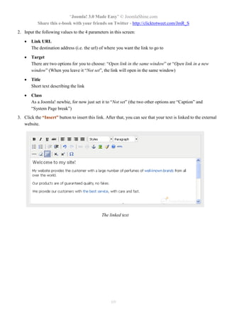 “Joomla! 3.0 Made Easy” © JoomlaShine.com
Share this e-book with your friends on Twitter - http://clicktotweet.com/JmR_S
69
2. Input the following values to the 4 parameters in this screen:
 Link URL
The destination address (i.e. the url) of where you want the link to go to
 Target
There are two options for you to choose: “Open link in the same window” or “Open link in a new
window” (When you leave it “Not set”, the link will open in the same window)
 Title
Short text describing the link
 Class
As a Joomla! newbie, for now just set it to “Not set” (the two other options are “Caption” and
“System Page break”)
3. Click the “Insert” button to insert this link. After that, you can see that your text is linked to the external
website.
The linked text
 