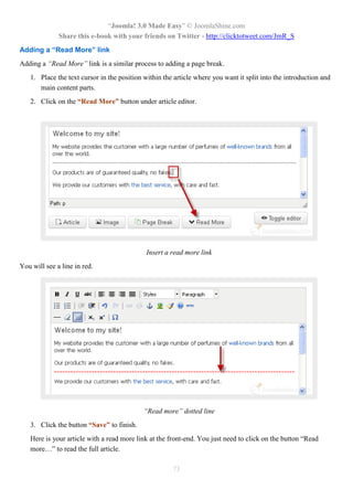 “Joomla! 3.0 Made Easy” © JoomlaShine.com
Share this e-book with your friends on Twitter - http://clicktotweet.com/JmR_S
73
Adding a “Read More” link
Adding a “Read More” link is a similar process to adding a page break.
1. Place the text cursor in the position within the article where you want it split into the introduction and
main content parts.
2. Click on the “Read More” button under article editor.
Insert a read more link
You will see a line in red.
“Read more” dotted line
3. Click the button “Save” to finish.
Here is your article with a read more link at the front-end. You just need to click on the button “Read
more…” to read the full article.
 