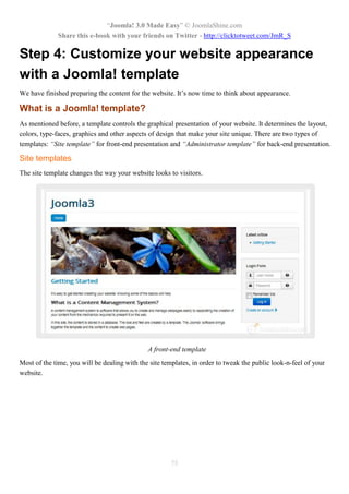 “Joomla! 3.0 Made Easy” © JoomlaShine.com
Share this e-book with your friends on Twitter - http://clicktotweet.com/JmR_S
75
Step 4: Customize your website appearance
with a Joomla! template
We have finished preparing the content for the website. It’s now time to think about appearance.
What is a Joomla! template?
As mentioned before, a template controls the graphical presentation of your website. It determines the layout,
colors, type-faces, graphics and other aspects of design that make your site unique. There are two types of
templates: “Site template” for front-end presentation and “Administrator template” for back-end presentation.
Site templates
The site template changes the way your website looks to visitors.
A front-end template
Most of the time, you will be dealing with the site templates, in order to tweak the public look-n-feel of your
website.
 