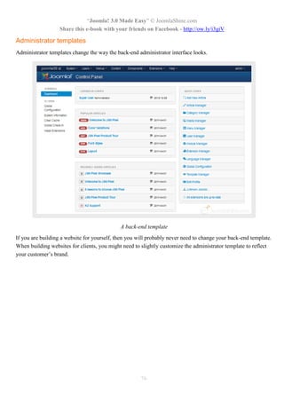 “Joomla! 3.0 Made Easy” © JoomlaShine.com
Share this e-book with your friends on Facebook - http://ow.ly/i3giV
76
Administrator templates
Administrator templates change the way the back-end administrator interface looks.
A back-end template
If you are building a website for yourself, then you will probably never need to change your back-end template.
When building websites for clients, you might need to slightly customize the administrator template to reflect
your customer’s brand.
 