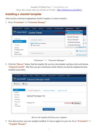 “Joomla! 3.0 Made Easy” © JoomlaShine.com
Share this e-book with your friends on Twitter - http://clicktotweet.com/JmR_S
79
Installing a Joomla! template
After you have selected an appropriate Joomla! template, it’s time to install it.
1. Go to “Extensions” => “Extension Manager”
“Extensions” => “Extension Manager”
2. Click the “Browse” button, find the template file you have downloaded, and then click on the button
“Upload & Install”. After that, you get a notification which informs you that the template has been
installed successfully.
Browse the template file from your computer
3. Now that you have your new template installed, it’s time to apply it to your site. Go to “Extensions” =>
“Template Manager”
 