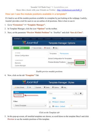 “Joomla! 3.0 Made Easy” © JoomlaShine.com
Share this e-book with your friends on Twitter - http://clicktotweet.com/JmR_S
83
How can I see the module positions available in a template?
It’s hard to see all the module positions available in a template by just looking at the webpage. Luckily,
Joomla! provides a tool for users to see an outline of all positions. Here is how to use it:
1. Go to “Extensions” => “Template Manager”.
2. In Template Manager, click the icon “Options” on the toolbar.
3. Next, set the parameter “Preview Module Positions” to “Enabled” and click “Save & Close”.
Enable preview module positions
4. Now, click on the tab “Template” Tab.
Click on the Template tab
5. In this pop-up screen, all installed templates are shown, so scroll down to the template Beez3 and click
Preview to see the module positions of this template.
 