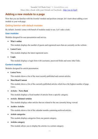 “Joomla! 3.0 Made Easy” © JoomlaShine.com
Share this e-book with your friends on Facebook - http://ow.ly/i3giV
86
Adding a new module to a page
Now that you are familiar with the Joomla! module and position concept, let’s learn about adding a new
module to your web page.
Getting familiar with default modules
By default, Joomla! comes with bunch of modules ready to use. Let’s take a look:
User modules
Modules designed for user presentation and service.
 Who’s online
This module displays the number of guests and registered users that are currently on the website.
 Latest Users
This module displays the latest registered users.
 Login
This module displays a login form with username, password fields and some other links.
Content modules
Modules designed for article presentation.
 Latest News
This module shows a list of the most recently published and current articles.
 Most Read Content
This module shows a list of the currently published articles which have the highest number of page
views.
 Article - News flash
This module displays a fixed number of articles from a specific category.
 Article -Related Articles
This module displays other articles that are related to the one currently being viewed.
 Archive Articles
This module shows a list of the calendar months containing archived articles.
 Article categories
This module displays categories from one parent category.
 Articles category
This module allows you to display the articles in a certain category.
 