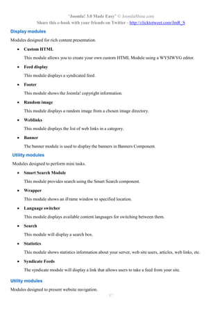 “Joomla! 3.0 Made Easy” © JoomlaShine.com
Share this e-book with your friends on Twitter - http://clicktotweet.com/JmR_S
87
Display modules
Modules designed for rich content presentation.
 Custom HTML
This module allows you to create your own custom HTML Module using a WYSIWYG editor.
 Feed display
This module displays a syndicated feed.
 Footer
This module shows the Joomla! copyright information.
 Random image
This module displays a random image from a chosen image directory.
 Weblinks
This module displays the list of web links in a category.
 Banner
The banner module is used to display the banners in Banners Component.
Utility modules
Modules designed to perform mini tasks.
 Smart Search Module
This module provides search using the Smart Search component.
 Wrapper
This module shows an iFrame window to specified location.
 Language switcher
This module displays available content languages for switching between them.
 Search
This module will display a search box.
 Statistics
This module shows statistics information about your server, web site users, articles, web links, etc.
 Syndicate Feeds
The syndicate module will display a link that allows users to take a feed from your site.
Utility modules
Modules designed to present website navigation.
 