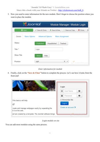 “Joomla! 3.0 Made Easy” © JoomlaShine.com
Share this e-book with your friends on Twitter - http://clicktotweet.com/JmR_S
91
3. Now you need to enter information for the new module. Don’t forget to choose the position where you
want to place the module.
Enter information for module
4. Finally, click on the “Save & Close” button to complete the process. Let’s see how it looks from the
front-end!
Login module on site
You can add more modules using the same process.
 