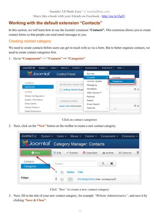 “Joomla! 3.0 Made Easy” © JoomlaShine.com
Share this e-book with your friends on Facebook - http://ow.ly/i3giV
94
Working with the default extension “Contacts”
In this section, we will learn how to use the Joomla! extension “Contacts”. This extension allows you to create
contact forms so that people can send email messages to you.
Creating contact category
We need to create contacts before users can get in touch with us via a form. But to better organize contacts, we
need to create contact categories first.
1. Go to “Components” => “Contacts” => “Categories”
Click on contact categories
2. Next, click on the “New” button on the toolbar to create a new contact category.
Click “New” to create a new contact category
3. Next, fill in the title of your new contact category, for example “Website Administrators”, and save it by
clicking “Save & Close”.
 
