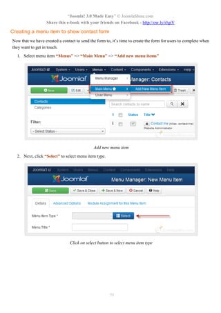 “Joomla! 3.0 Made Easy” © JoomlaShine.com
Share this e-book with your friends on Facebook - http://ow.ly/i3giV
98
Creating a menu item to show contact form
Now that we have created a contact to send the form to, it’s time to create the form for users to complete when
they want to get in touch.
1. Select menu item “Menus” => “Main Menu” => “Add new menu items”
Add new menu item
2. Next, click “Select” to select menu item type.
Click on select button to select menu item type
 