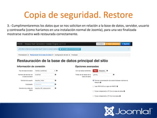 Copia de seguridad. Restore
3.- Cumplimentaremos los datos que se nos solicitan en relación a la base de datos, servidor, usuario
y contraseña (como haríamos en una instalación normal de Joomla), para una vez finalizada
mostrarse nuestra web restaurada correctamente.
 