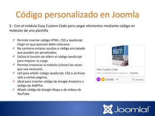 Código personalizado en Joomla
2.- Con el módulo Easy Custom Code para cargar elementos mediante código en
módulos de una plantilla
 Permite insertar código HTML, CSS y JavaScript
Elegir en qué posición debe colocarse.
 No contiene enlaces ocultos o código encriptado
que puedan ser penalizados.
 Utiliza la función de diferir el código JavaScript
para mejorar su carga.
 Permite instanciar la módulo (clonar) las veces
que sea necesario.
 Util para añadir código JavaScript, CSS o archivos
sólo a ciertas páginas.
 Ideal para insertar código de Google Analytics o
código de AddThis.
 Añadir código de Google Maps o de vídeos de
YouTube.
 