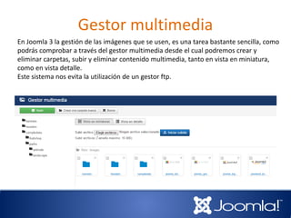 Gestor multimedia
En Joomla 3 la gestión de las imágenes que se usen, es una tarea bastante sencilla, como
podrás comprobar a través del gestor multimedia desde el cual podremos crear y
eliminar carpetas, subir y eliminar contenido multimedia, tanto en vista en miniatura,
como en vista detalle.
Este sistema nos evita la utilización de un gestor ftp.
 