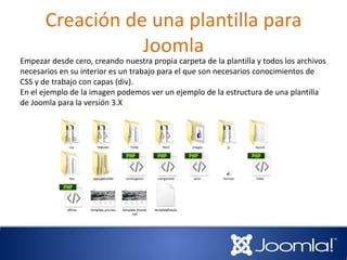 Creación de una plantilla para
Joomla
Empezar desde cero, creando nuestra propia carpeta de la plantilla y todos los archivos
necesarios en su interior es un trabajo para el que son necesarios conocimientos de
CSS y de trabajo con capas (div).
En el ejemplo de la imagen podemos ver un ejemplo de la estructura de una plantilla
de Joomla para la versión 3.X
 
