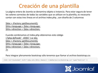Creación de una plantilla
La página entera de Joomla se denomina objeto o instancia. Para estar seguro de tener
los valores correctos de todas las variables que se utilizan en la plantilla, es necesario
contar con estas tres líneas en el archivo index.php , con diseño de 2 columnas
$doc = JFactory::getDocument();
$this->language = $doc->language;
$this->direction = $doc->direction;
Cuando combinamos el index.php obtenemos este código
<?php defined( '_JEXEC' ) or die;
$doc = JFactory::getDocument();
$this->language = $doc->language;
$this->direction = $doc->direction;
?>
Para integrar plenamente bootstrap sólo tenemos que llamar al archivo bootstrap.css
en el tag HTML head.
 