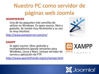 Nuestro PC como servidor de
páginas web Joomla
WAMPSERVER
Uno de los paquetes más sencillos de
utilizar en Windows. Es open source, libre y
gratuito. Se instala muy fácilmente y su uso
es muy intuitivo.
http://www.wampserver.com/en/
XAMPP
Es open source, libre, gratuito y
multiplataforma (posee versiones para
Windows, Linux y Mac). Incluye servidor de
correo y aplicación de FTP.
http://www.apachefriends.org/es/xampp.html
 