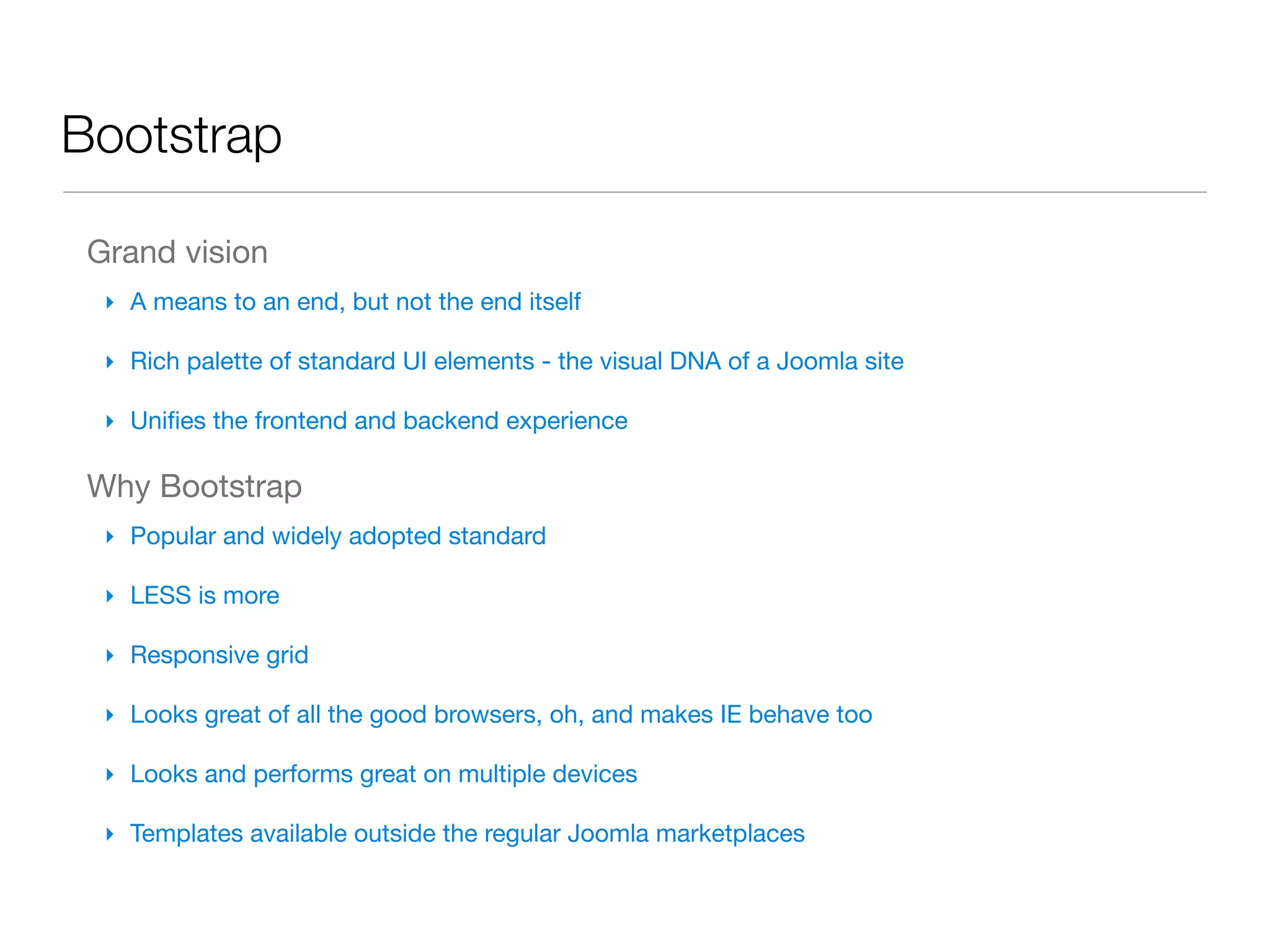 Bootstrap

 Grand vision
  ‣ A means to an end, but not the end itself

  ‣ Rich palette of standard UI elements - the visual DNA of a Joomla site

  ‣ Uniﬁes the frontend and backend experience

 Why Bootstrap
  ‣ Popular and widely adopted standard

  ‣ LESS is more

  ‣ Responsive grid

  ‣ Looks great of all the good browsers, oh, and makes IE behave too

  ‣ Looks and performs great on multiple devices

  ‣ Templates available outside the regular Joomla marketplaces
 