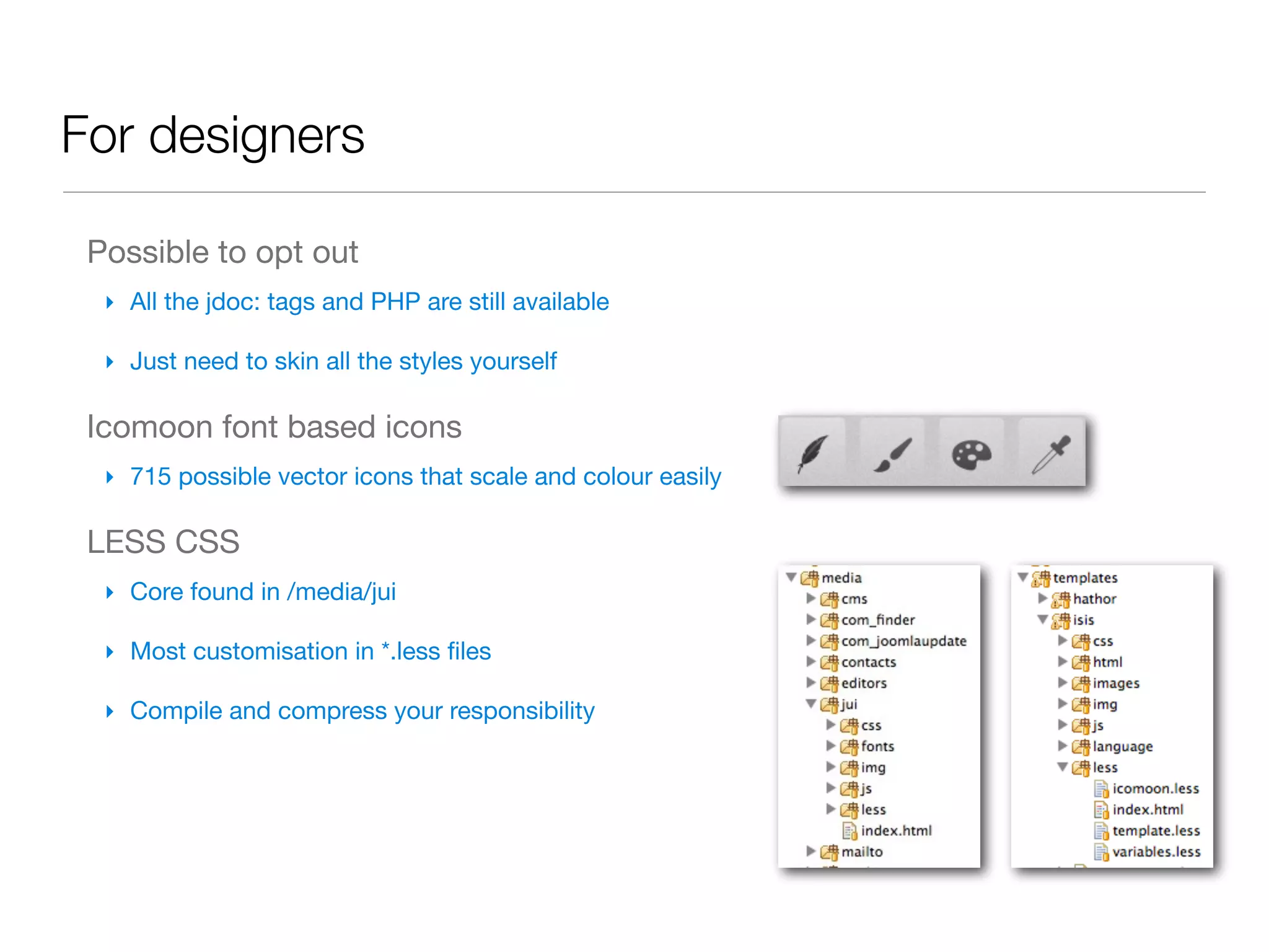 For designers

 Possible to opt out
  ‣ All the jdoc: tags and PHP are still available

  ‣ Just need to skin all the styles yourself

 Icomoon font based icons
  ‣ 715 possible vector icons that scale and colour easily

 LESS CSS
  ‣ Core found in /media/jui

  ‣ Most customisation in *.less ﬁles

  ‣ Compile and compress your responsibility
 