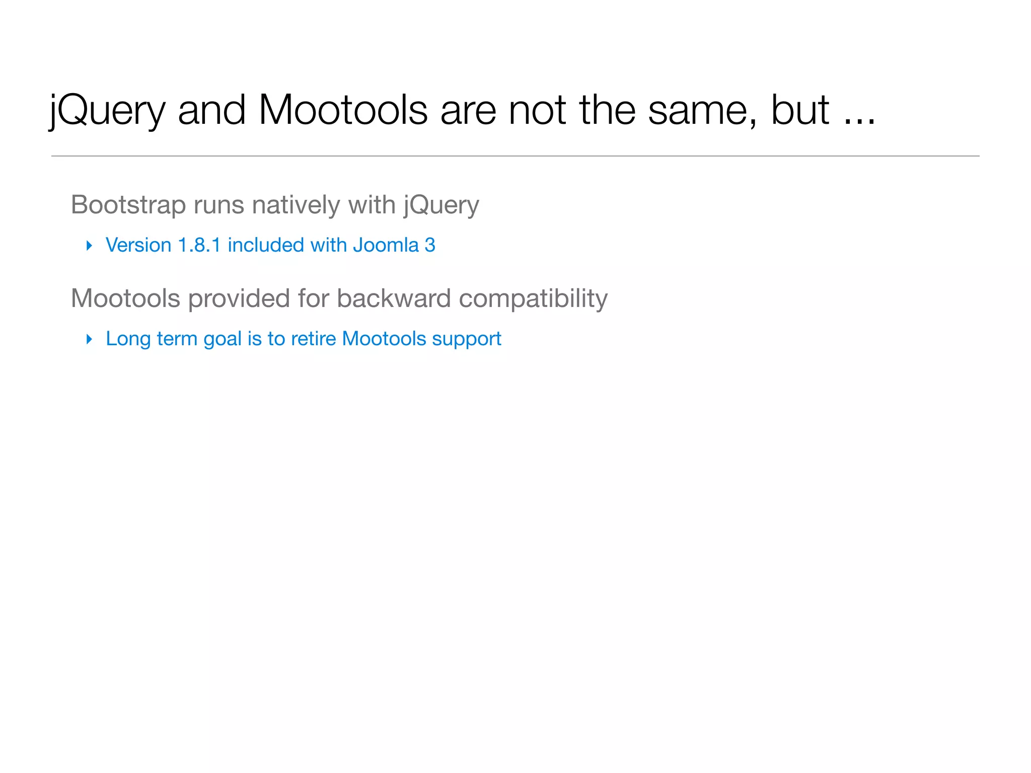 jQuery and Mootools are not the same, but ...

 Bootstrap runs natively with jQuery
  ‣ Version 1.8.1 included with Joomla 3

 Mootools provided for backward compatibility
  ‣ Long term goal is to retire Mootools support
 