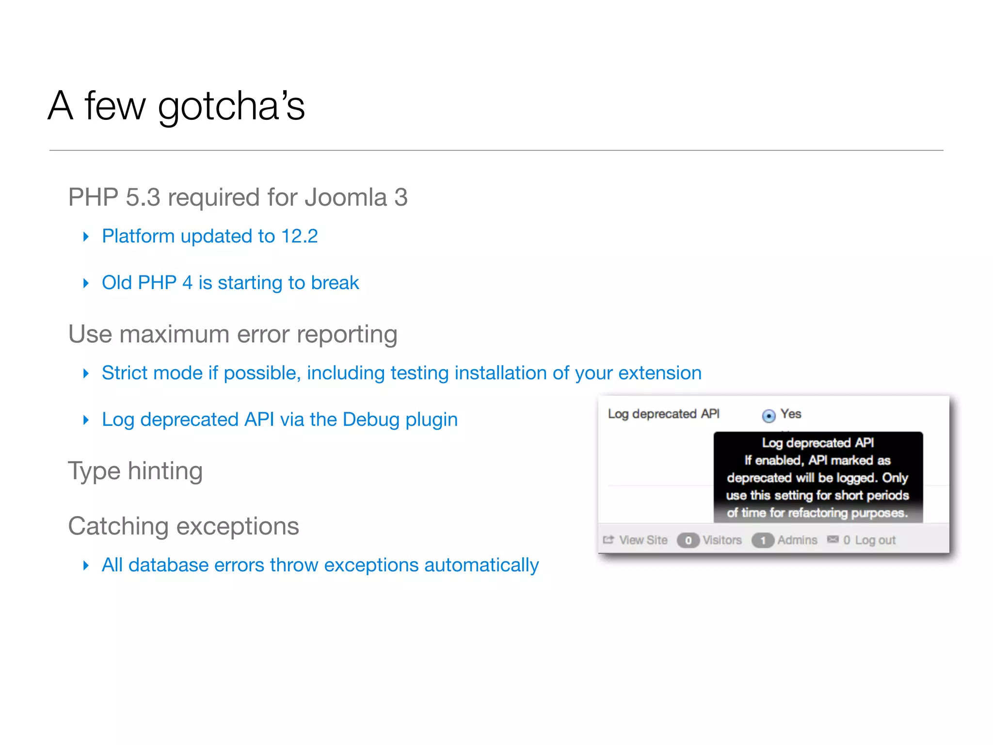 A few gotcha’s

 PHP 5.3 required for Joomla 3
  ‣ Platform updated to 12.2

  ‣ Old PHP 4 is starting to break

 Use maximum error reporting
  ‣ Strict mode if possible, including testing installation of your extension

  ‣ Log deprecated API via the Debug plugin

 Type hinting

 Catching exceptions
  ‣ All database errors throw exceptions automatically
 