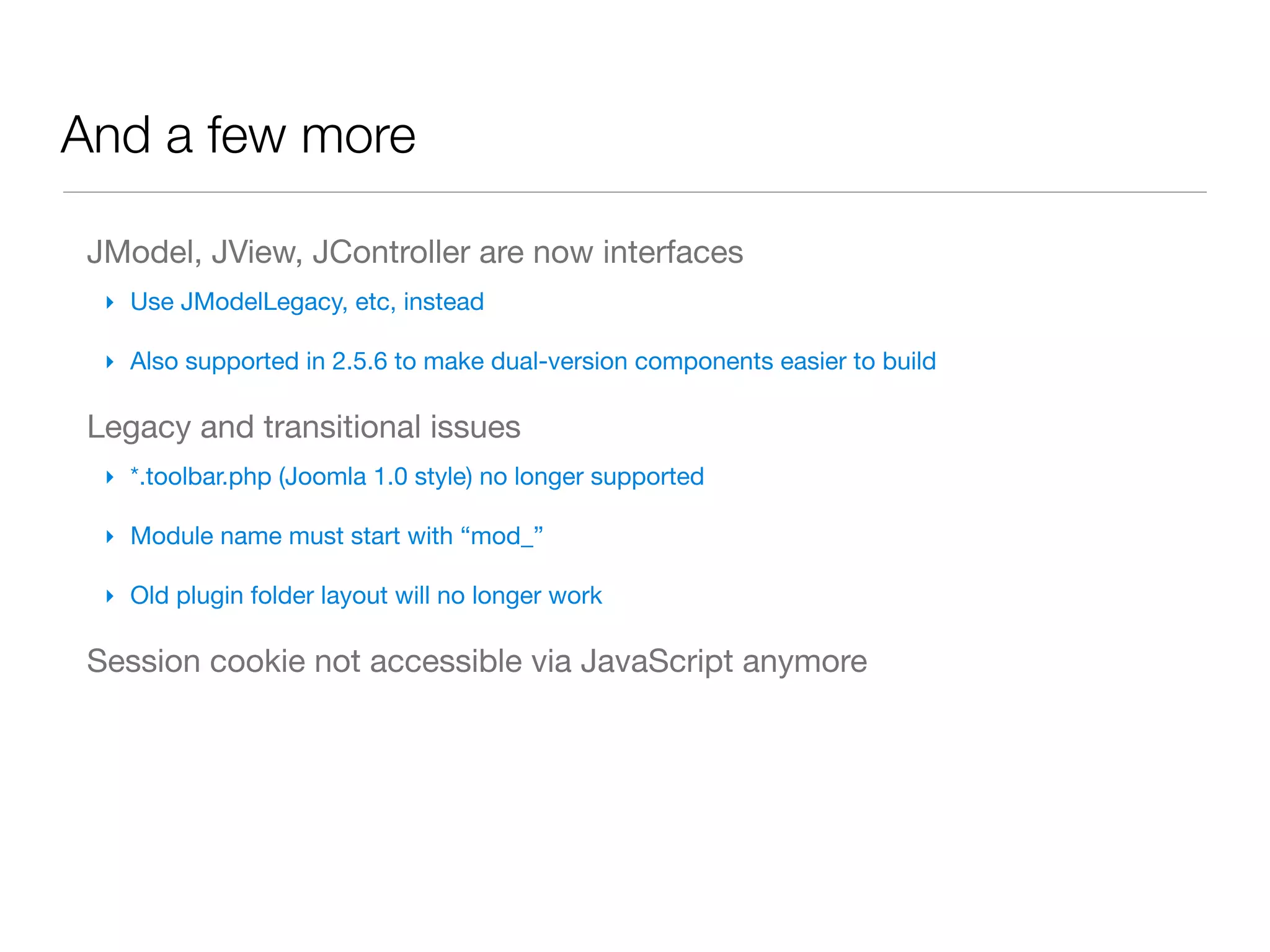 And a few more

 JModel, JView, JController are now interfaces
  ‣ Use JModelLegacy, etc, instead

  ‣ Also supported in 2.5.6 to make dual-version components easier to build

 Legacy and transitional issues
  ‣ *.toolbar.php (Joomla 1.0 style) no longer supported

  ‣ Module name must start with “mod_”

  ‣ Old plugin folder layout will no longer work

 Session cookie not accessible via JavaScript anymore
 