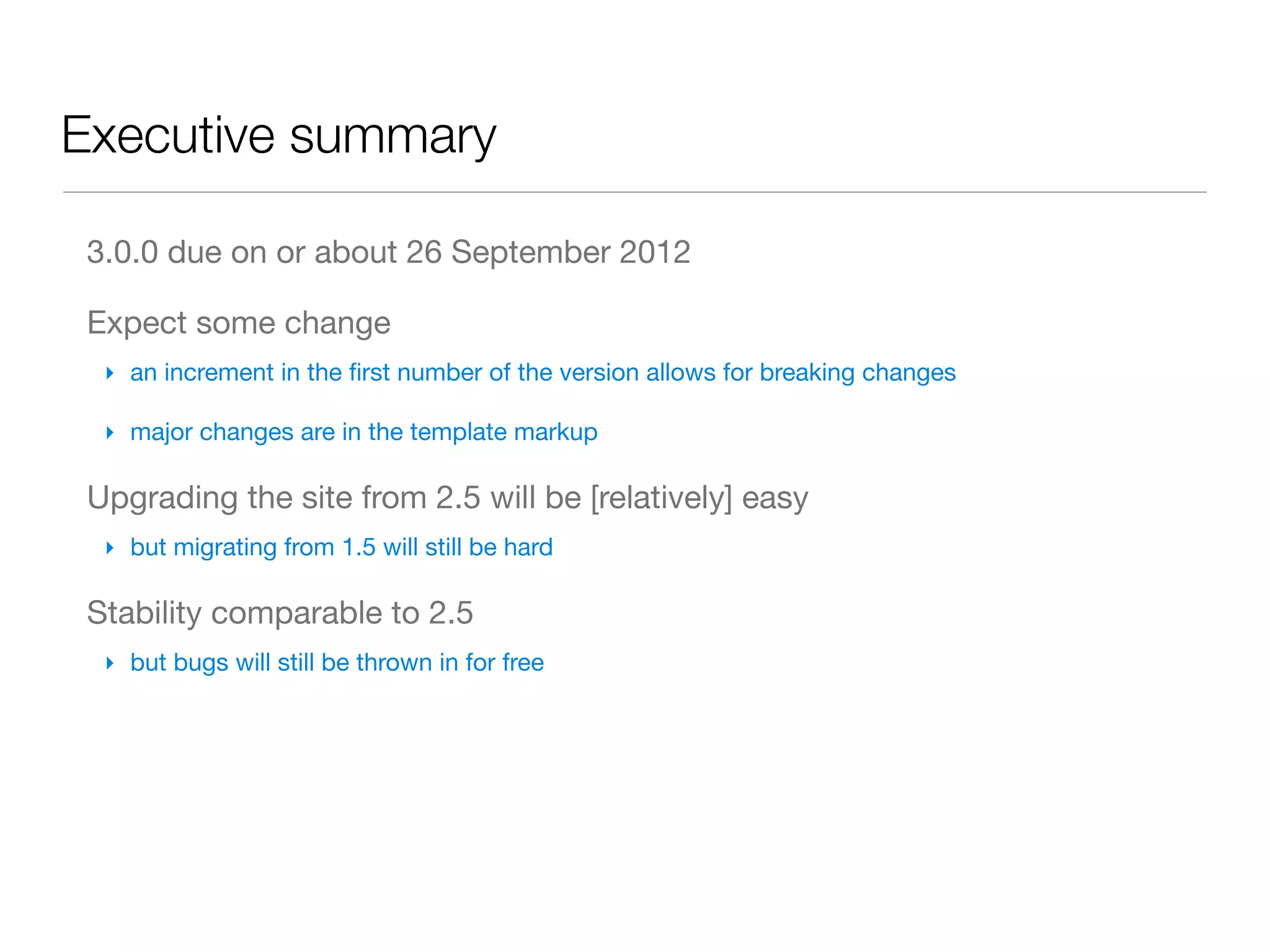 Executive summary

 3.0.0 due on or about 26 September 2012

 Expect some change
  ‣ an increment in the ﬁrst number of the version allows for breaking changes

  ‣ major changes are in the template markup

 Upgrading the site from 2.5 will be [relatively] easy
  ‣ but migrating from 1.5 will still be hard

 Stability comparable to 2.5
  ‣ but bugs will still be thrown in for free
 