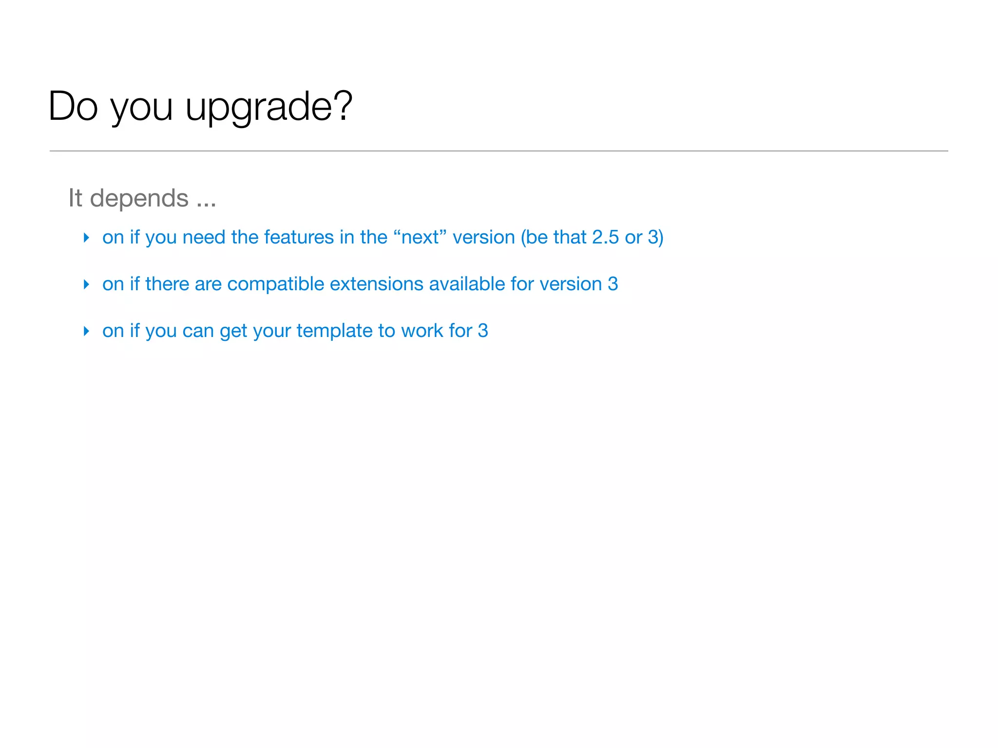 Do you upgrade?

 It depends ...
  ‣ on if you need the features in the “next” version (be that 2.5 or 3)

  ‣ on if there are compatible extensions available for version 3

  ‣ on if you can get your template to work for 3
 