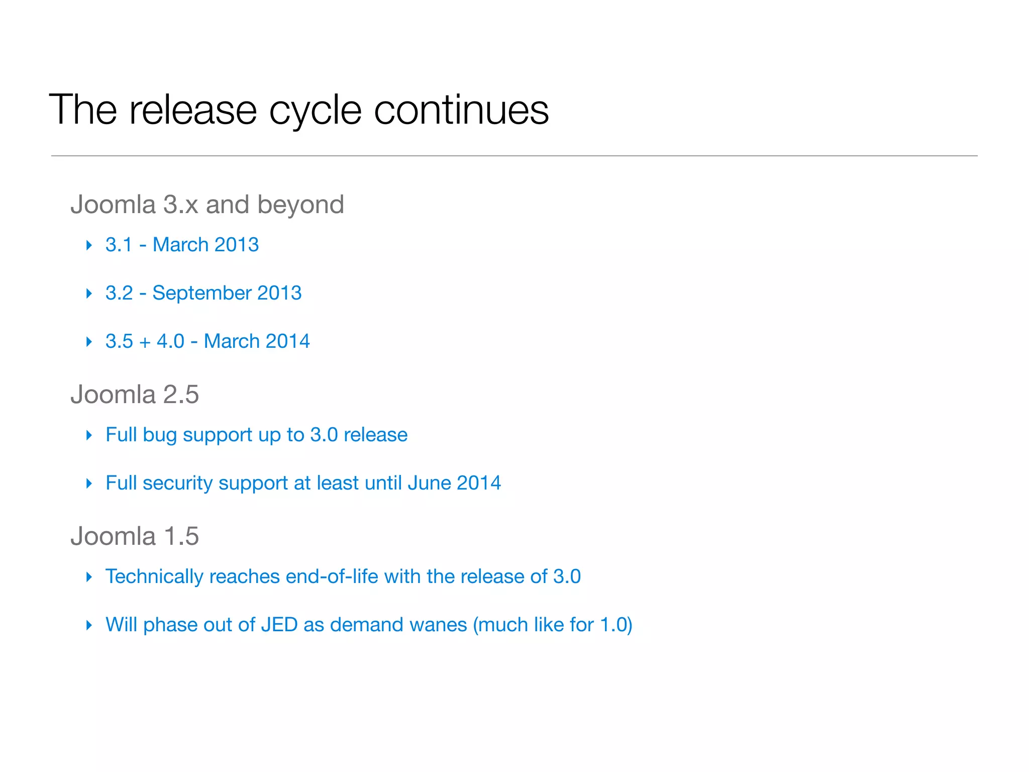 The release cycle continues

 Joomla 3.x and beyond
  ‣ 3.1 - March 2013

  ‣ 3.2 - September 2013

  ‣ 3.5 + 4.0 - March 2014

 Joomla 2.5
  ‣ Full bug support up to 3.0 release

  ‣ Full security support at least until June 2014

 Joomla 1.5
  ‣ Technically reaches end-of-life with the release of 3.0

  ‣ Will phase out of JED as demand wanes (much like for 1.0)
 