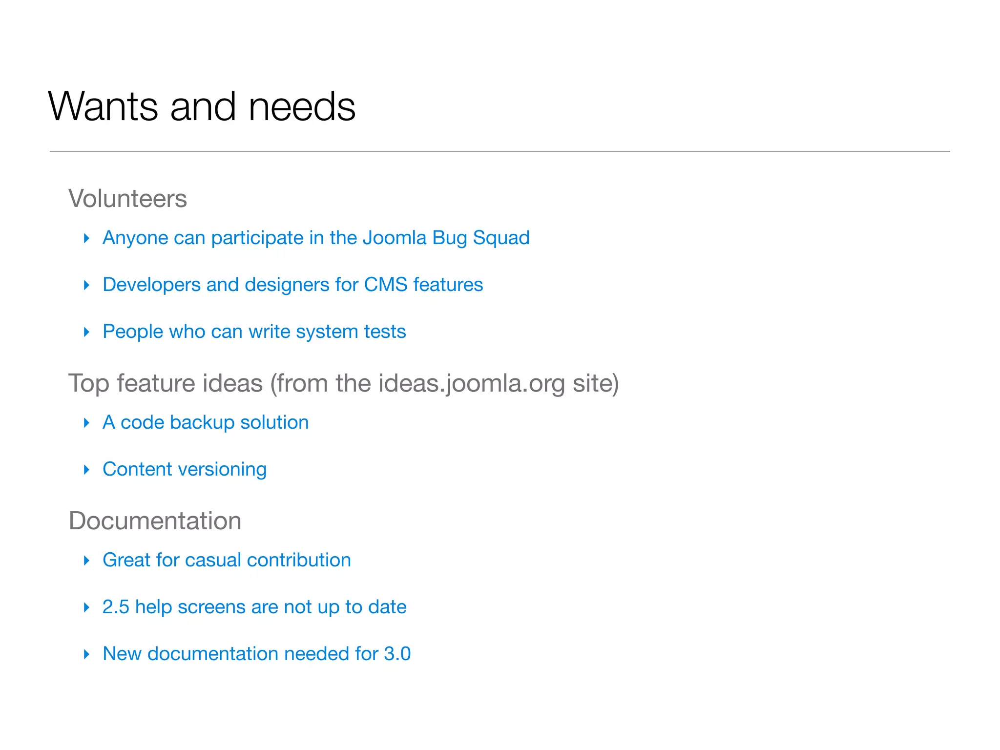 Wants and needs

Volunteers
 ‣ Anyone can participate in the Joomla Bug Squad

 ‣ Developers and designers for CMS features

 ‣ People who can write system tests

Top feature ideas (from the ideas.joomla.org site)
 ‣ A code backup solution

 ‣ Content versioning

Documentation
 ‣ Great for casual contribution

 ‣ 2.5 help screens are not up to date

 ‣ New documentation needed for 3.0
 