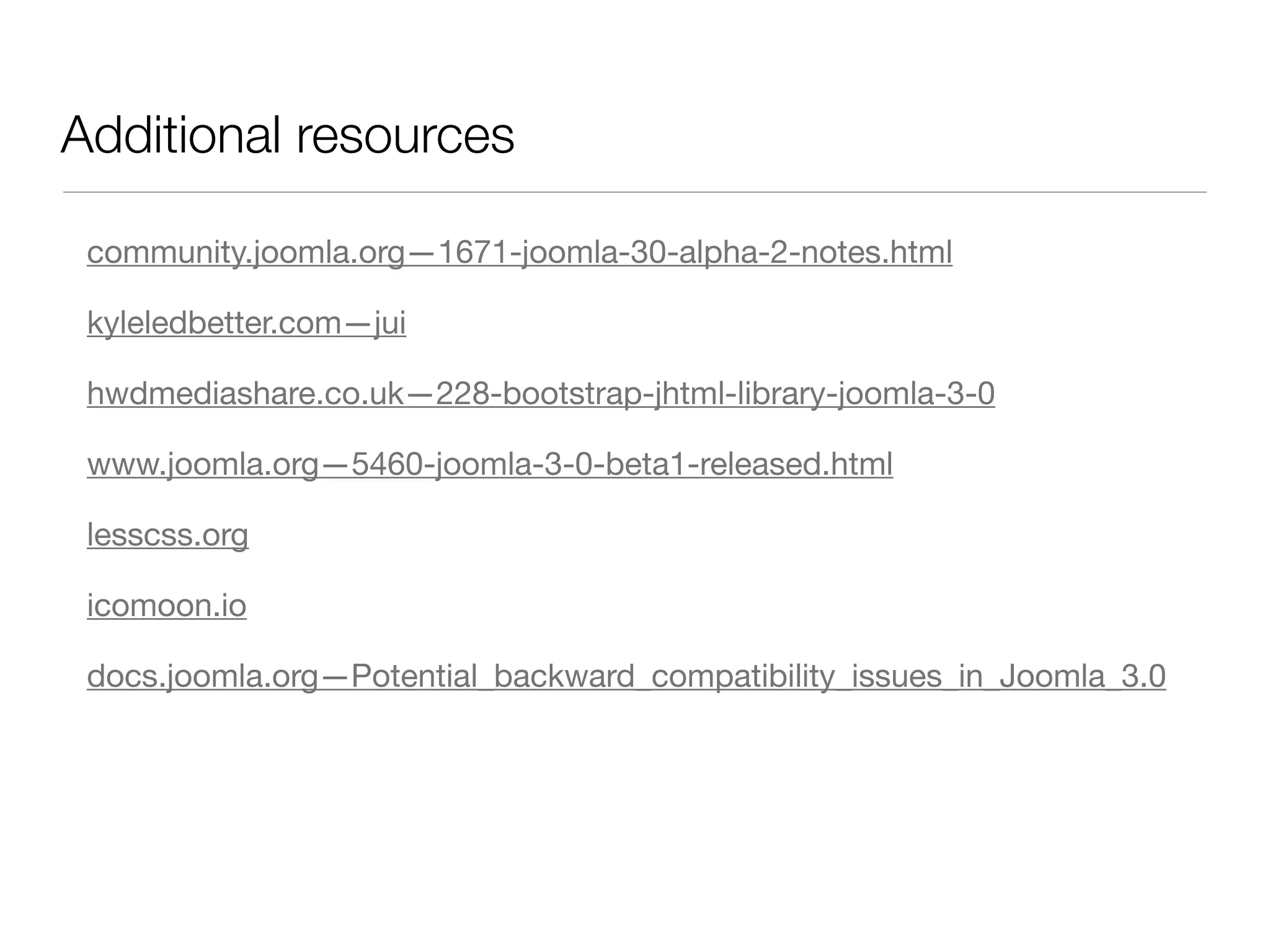 Additional resources

 community.joomla.org—1671-joomla-30-alpha-2-notes.html

 kyleledbetter.com—jui

 hwdmediashare.co.uk—228-bootstrap-jhtml-library-joomla-3-0

 www.joomla.org—5460-joomla-3-0-beta1-released.html

 lesscss.org

 icomoon.io

 docs.joomla.org—Potential_backward_compatibility_issues_in_Joomla_3.0
 