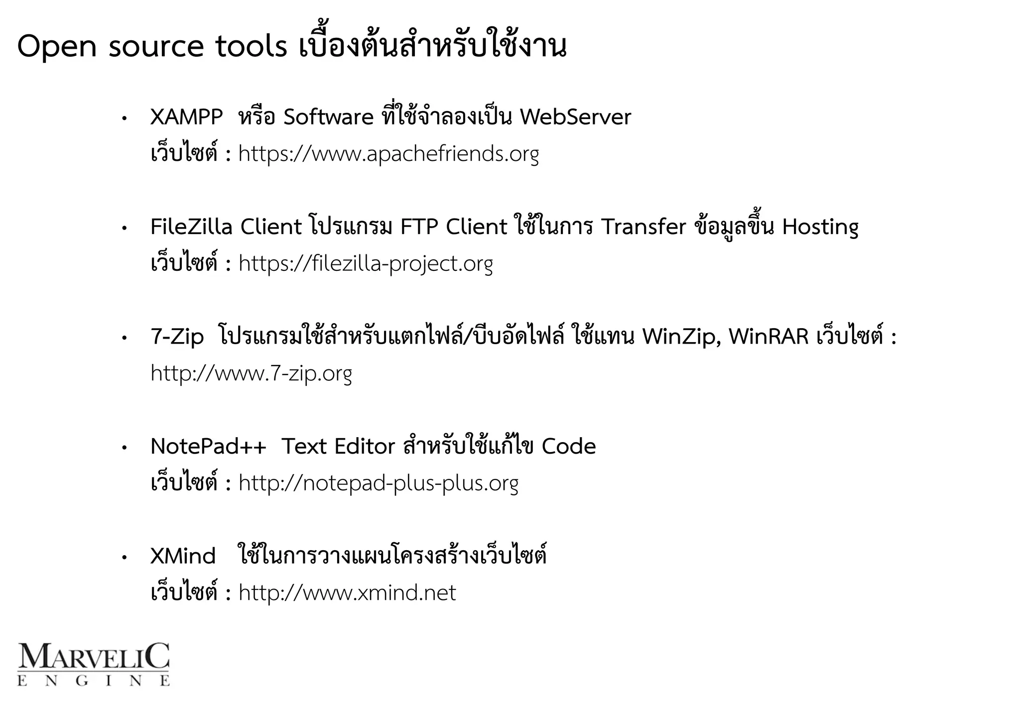 • XAMPP หรือ Software ที่ใช้จำลองเป็น WebServer  
เว็บไซต์ : https://www.apachefriends.org 
• FileZilla Client โปรแกรม FTP Client ใช้ในการ Transfer ข้อมูลขึ้น Hosting 
เว็บไซต์ : https://filezilla-project.org 
• 7-Zip โปรแกรมใช้สำหรับแตกไฟล์/บีบอัดไฟล์ ใช้แทน WinZip, WinRAR เว็บไซต์ :
http://www.7-zip.org 
• NotePad++ Text Editor สำหรับใช้แก้ไข Code 
เว็บไซต์ : http://notepad-plus-plus.org 
• XMind ใช้ในการวางแผนโครงสร้างเว็บไซต์  
เว็บไซต์ : http://www.xmind.net
Open source tools เบื้องต้นสำหรับใช้งาน
 