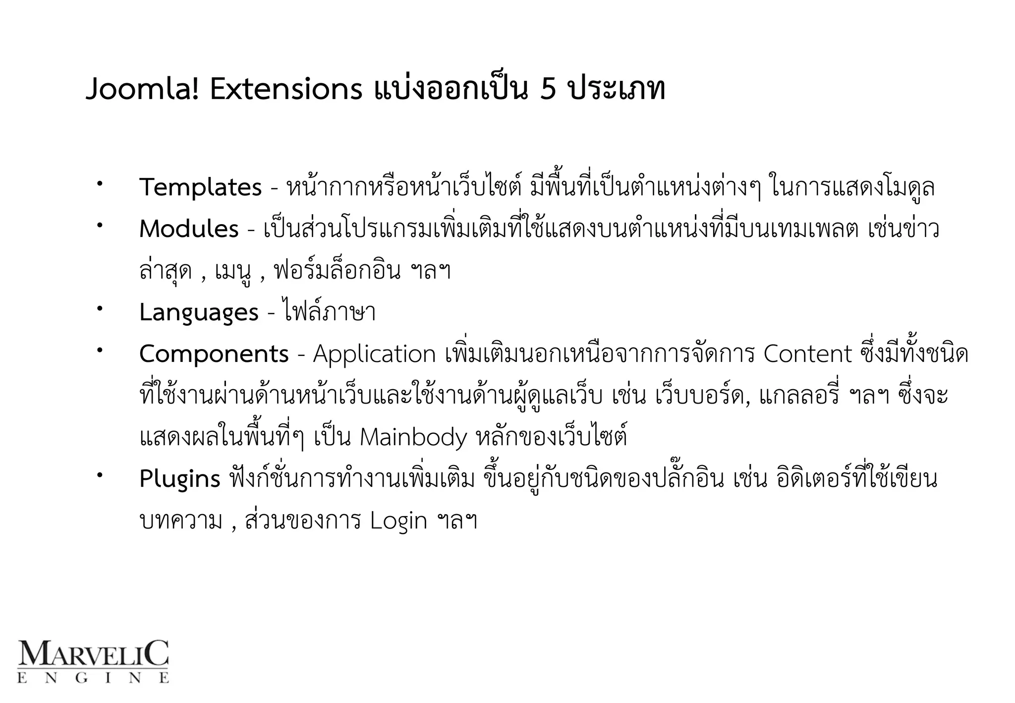Joomla! Extensions แบ่งออกเป็น 5 ประเภท 
• Templates - หน้ากากหรือหน้าเว็บไซต์ มีพื้นที่เป็นตำแหน่งต่างๆ ในการแสดงโมดูล
• Modules - เป็นส่วนโปรแกรมเพิ่มเติมที่ใช้แสดงบนตำแหน่งที่มีบนเทมเพลต เช่นข่าว
ล่าสุด , เมนู , ฟอร์มล็อกอิน ฯลฯ
• Languages - ไฟล์ภาษา
• Components - Application เพิ่มเติมนอกเหนือจากการจัดการ Content ซึ่งมีทั้งชนิด
ที่ใช้งานผ่านด้านหน้าเว็บและใช้งานด้านผู้ดูแลเว็บ เช่น เว็บบอร์ด, แกลลอรี่ ฯลฯ ซึ่งจะ
แสดงผลในพื้นที่ๆ เป็น Mainbody หลักของเว็บไซต์
• Plugins ฟังก์ชั่นการทำงานเพิ่มเติม ขึ้นอยู่กับชนิดของปลั๊กอิน เช่น อิดิเตอร์ที่ใช้เขียน
บทความ , ส่วนของการ Login ฯลฯ
9
 