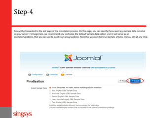 Step-4
You will be forwarded to the last page of the installation process. On this page, you can specify if you want any sample data installed
on your server. For beginners, we recommend you to choose the Default Sample data option since it will serve as an
example/backbone, that you can use to build your actual website. Note that you can delete all sample articles, menus, etc. at any time.

 