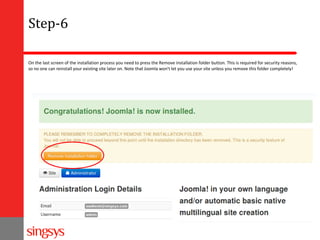 Step-6
On the last screen of the installation process you need to press the Remove installation folder button. This is required for security reasons,
so no one can reinstall your existing site later on. Note that Joomla won't let you use your site unless you remove this folder completely!

 