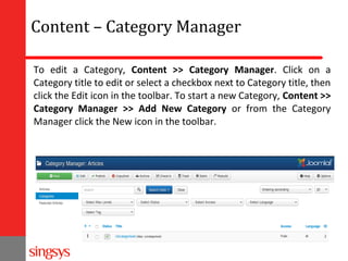 Content – Category Manager
To edit a Category, Content >> Category Manager. Click on a
Category title to edit or select a checkbox next to Category title, then
click the Edit icon in the toolbar. To start a new Category, Content >>
Category Manager >> Add New Category or from the Category
Manager click the New icon in the toolbar.

 