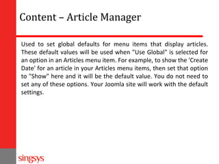 Content – Article Manager
Used to set global defaults for menu items that display articles.
These default values will be used when "Use Global" is selected for
an option in an Articles menu item. For example, to show the 'Create
Date' for an article in your Articles menu items, then set that option
to "Show" here and it will be the default value. You do not need to
set any of these options. Your Joomla site will work with the default
settings.

 
