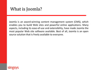 What is Joomla?
Joomla is an award-winning content management system (CMS), which
enables you to build Web sites and powerful online applications. Many
aspects, including its ease-of-use and extensibility, have made Joomla the
most popular Web site software available. Best of all, Joomla is an open
source solution that is freely available to everyone.

 